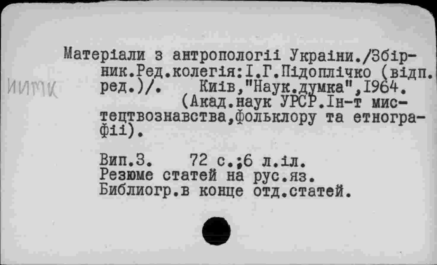 ﻿Матеріали з антропології України./Збірник.Ред.колегія: І.Г. Підоплічко (відп. ред.)/. Київ,"Наук.думка",1964.
(Акад.наук УРСР.Ін-т мистецтвознавства,фольклору та етногра-
Вип.З. 72 с.;6 л.іл.
Резюме статей на рус.яз.
Библиогр.в конце отд.статей.